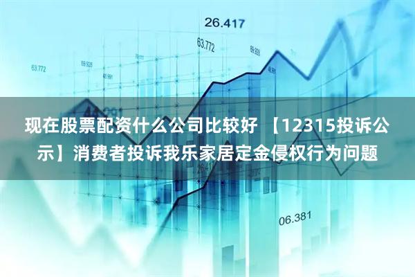 现在股票配资什么公司比较好 【12315投诉公示】消费者投诉我乐家居定金侵权行为问题