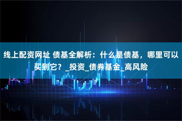 线上配资网址 债基全解析：什么是债基，哪里可以买到它？_投资_债券基金_高风险