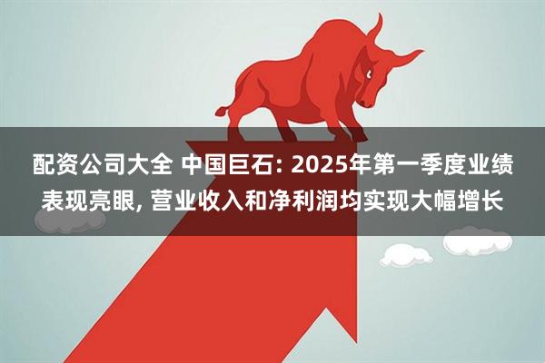 配资公司大全 中国巨石: 2025年第一季度业绩表现亮眼, 营业收入和净利润均实现大幅增长