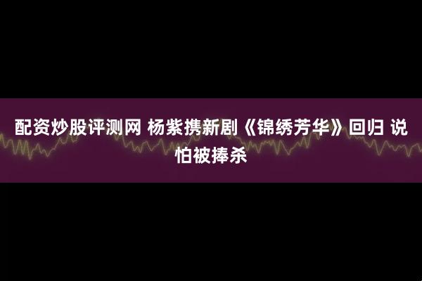配资炒股评测网 杨紫携新剧《锦绣芳华》回归 说怕被捧杀