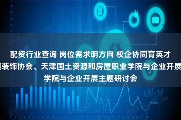 配资行业查询 岗位需求明方向 校企协同育英才 天津市环境装饰协会、天津国土资源和房屋职业学院与企业开展主题研讨会