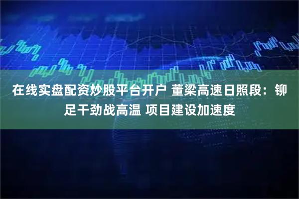 在线实盘配资炒股平台开户 董梁高速日照段：铆足干劲战高温 项目建设加速度