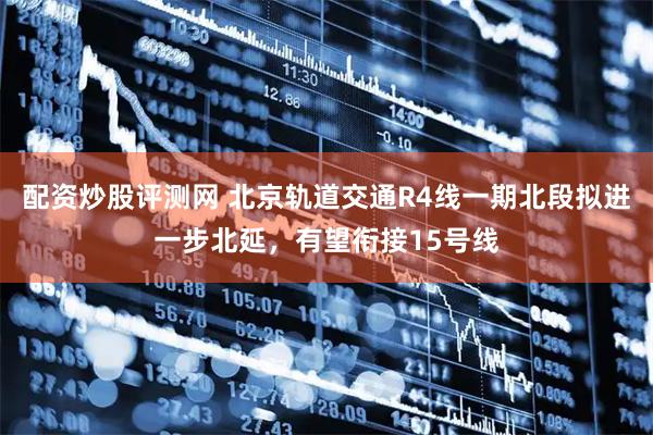 配资炒股评测网 北京轨道交通R4线一期北段拟进一步北延，有望衔接15号线