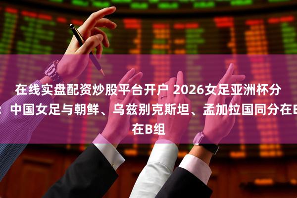 在线实盘配资炒股平台开户 2026女足亚洲杯分组：中国女足与朝鲜、乌兹别克斯坦、孟加拉国同分在B组
