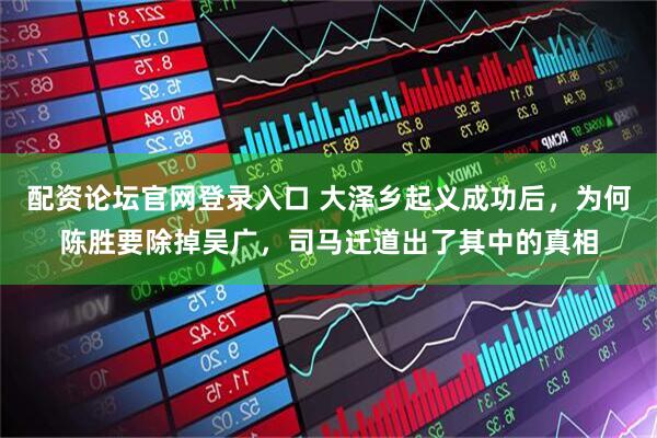 配资论坛官网登录入口 大泽乡起义成功后，为何陈胜要除掉吴广，司马迁道出了其中的真相