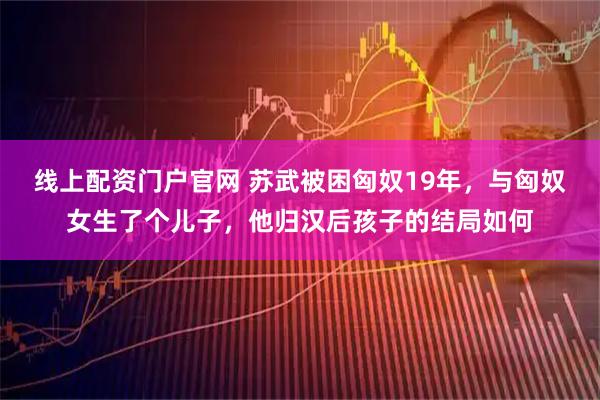 线上配资门户官网 苏武被困匈奴19年，与匈奴女生了个儿子，他归汉后孩子的结局如何